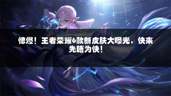 惊爆！王者荣耀6款新皮肤大曝光，快来先睹为快！