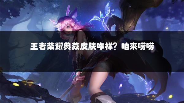 王者荣耀典藏皮肤咋样？咱来唠唠