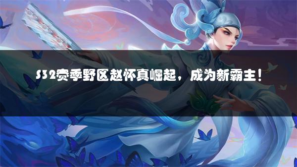 S32赛季野区赵怀真崛起，成为新霸主！