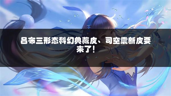 吕布三形态科幻典藏皮、司空震新皮要来了！