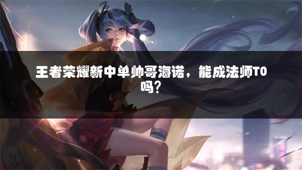 王者荣耀新中单帅哥海诺，能成法师T0吗？
