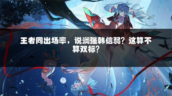 王者同出场率，说澜强韩信弱？这算不算双标？