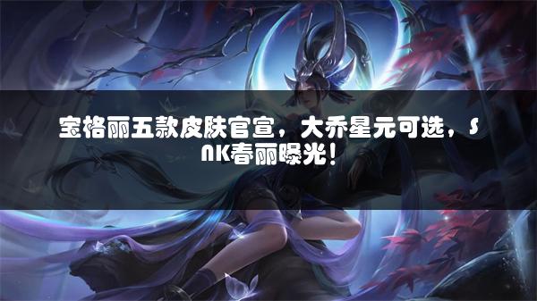 宝格丽五款皮肤官宣，大乔星元可选，SNK春丽曝光！