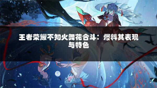 王者荣耀不知火舞花合斗：爆料其表现与特色
