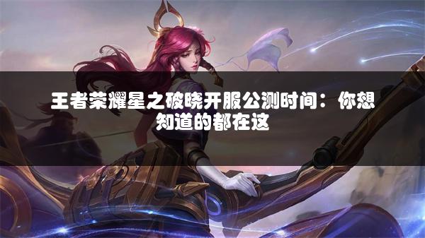 王者荣耀星之破晓开服公测时间：你想知道的都在这