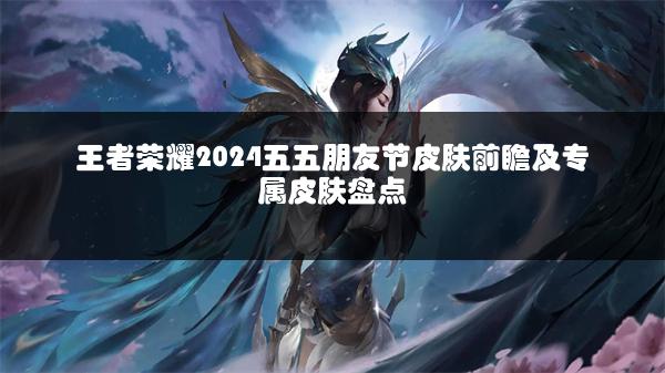 王者荣耀2024五五朋友节皮肤前瞻及专属皮肤盘点