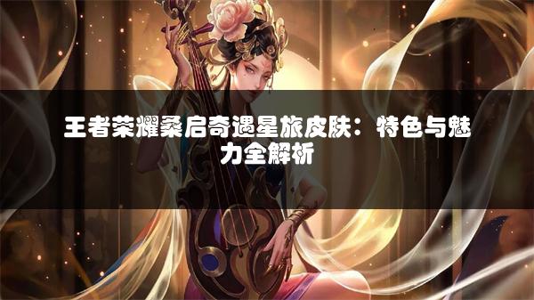 王者荣耀桑启奇遇星旅皮肤：特色与魅力全解析