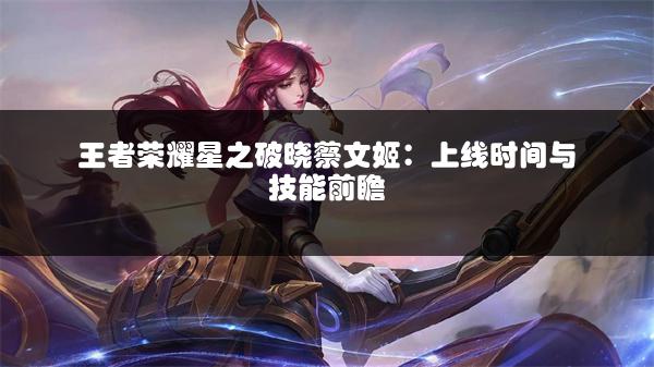 王者荣耀星之破晓蔡文姬：上线时间与技能前瞻