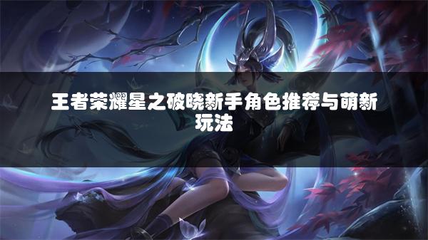 王者荣耀星之破晓新手角色推荐与萌新玩法