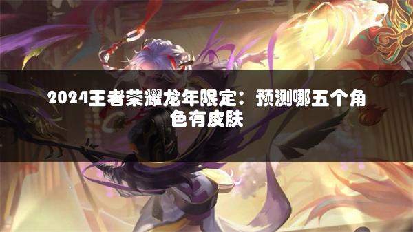 2024王者荣耀龙年限定：预测哪五个角色有皮肤