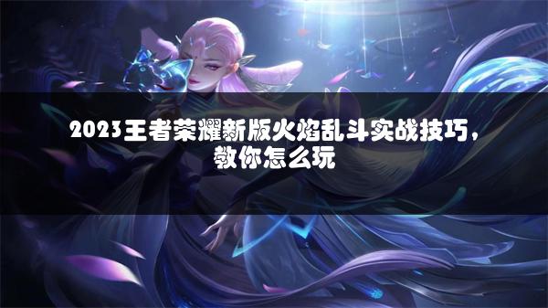 2023王者荣耀新版火焰乱斗实战技巧，教你怎么玩