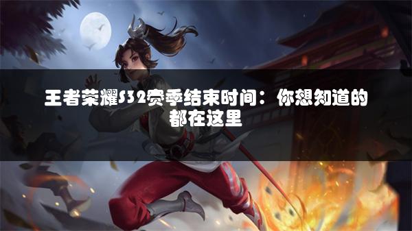 王者荣耀S32赛季结束时间：你想知道的都在这里