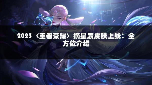 2023〈王者荣耀〉摘星辰皮肤上线：全方位介绍