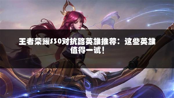 王者荣耀S30对抗路英雄推荐：这些英雄值得一试！