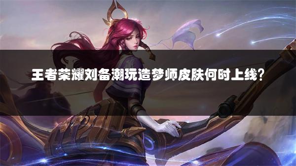 王者荣耀刘备潮玩造梦师皮肤何时上线？