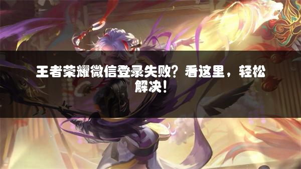 王者荣耀微信登录失败？看这里，轻松解决！