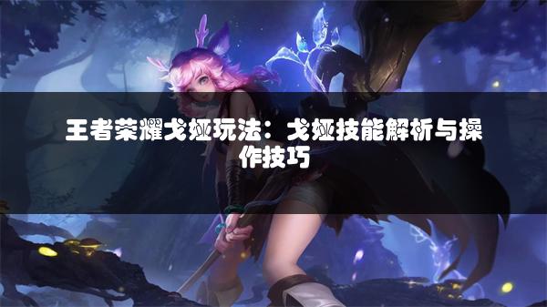 王者荣耀戈娅玩法：戈娅技能解析与操作技巧