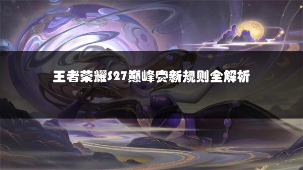 王者荣耀S27巅峰赛新规则全解析