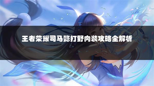 王者荣耀司马懿打野肉装攻略全解析