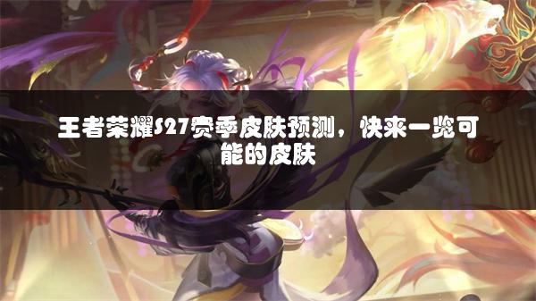 王者荣耀S27赛季皮肤预测，快来一览可能的皮肤