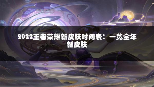 2022王者荣耀新皮肤时间表：一览全年新皮肤