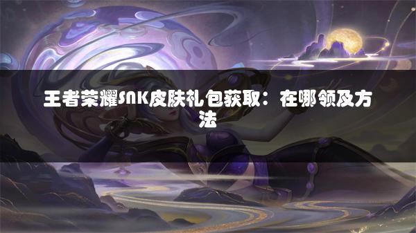 王者荣耀SNK皮肤礼包获取：在哪领及方法