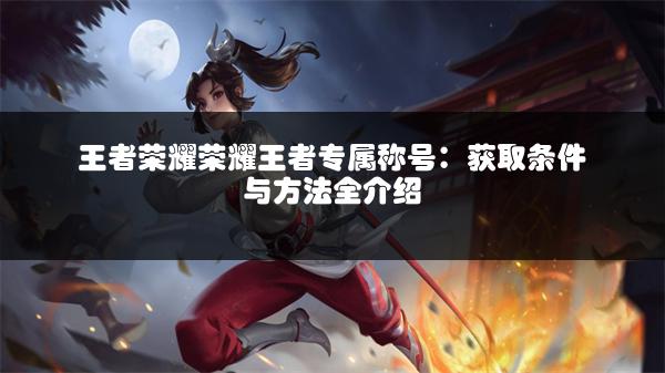 王者荣耀荣耀王者专属称号：获取条件与方法全介绍