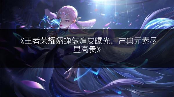 《王者荣耀貂蝉敦煌皮曝光，古典元素尽显高贵》