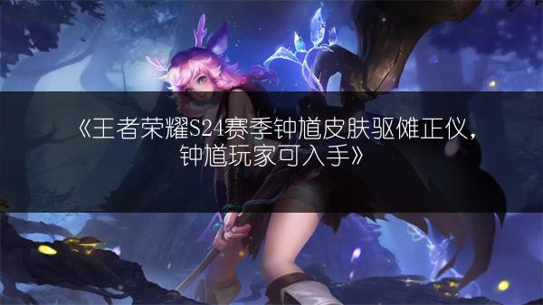 《王者荣耀S24赛季钟馗皮肤驱傩正仪，钟馗玩家可入手》