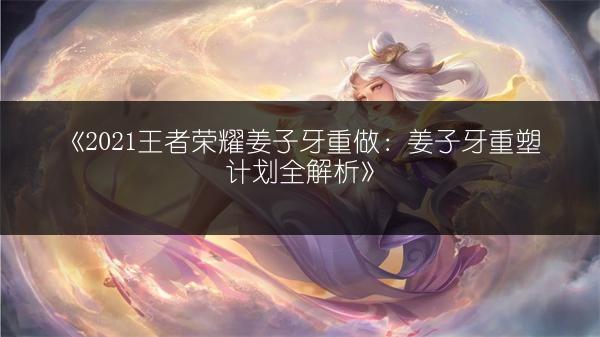 《2021王者荣耀姜子牙重做：姜子牙重塑计划全解析》
