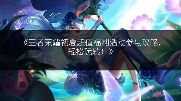 《王者荣耀初夏超值福利活动参与攻略，轻松玩转！》