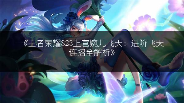 《王者荣耀S23上官婉儿飞天：进阶飞天连招全解析》