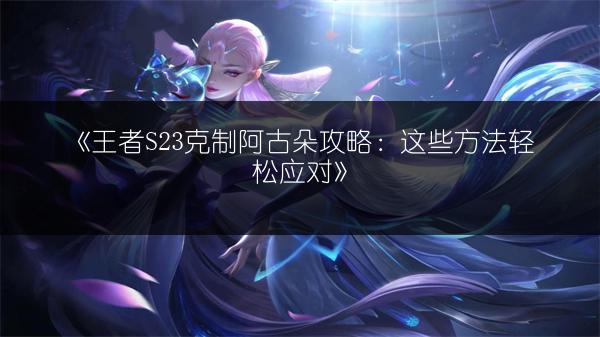《王者S23克制阿古朵攻略：这些方法轻松应对》