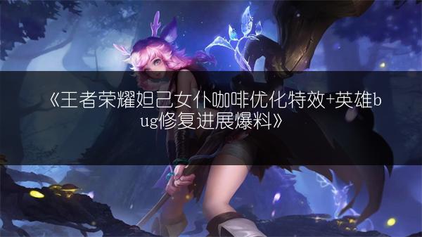 《王者荣耀妲己女仆咖啡优化特效+英雄bug修复进展爆料》
