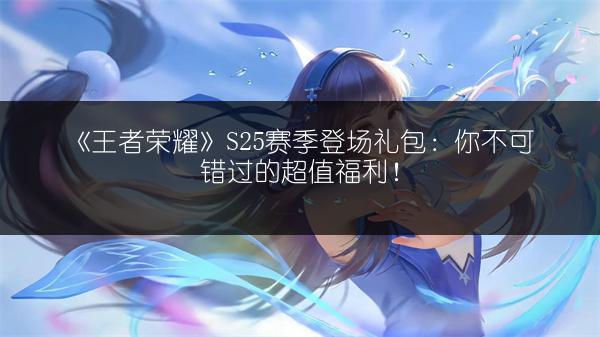 《王者荣耀》S25赛季登场礼包：你不可错过的超值福利！