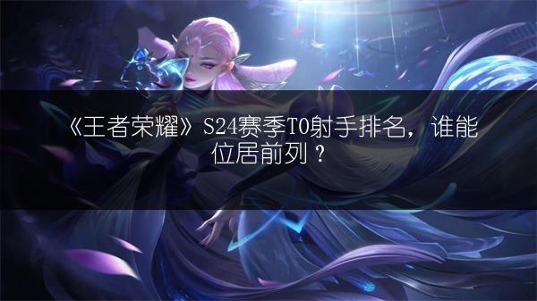 《王者荣耀》S24赛季T0射手排名，谁能位居前列？