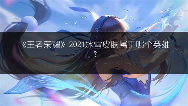 《王者荣耀》2021冰雪皮肤属于哪个英雄？