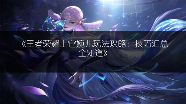 《王者荣耀上官婉儿玩法攻略：技巧汇总全知道》