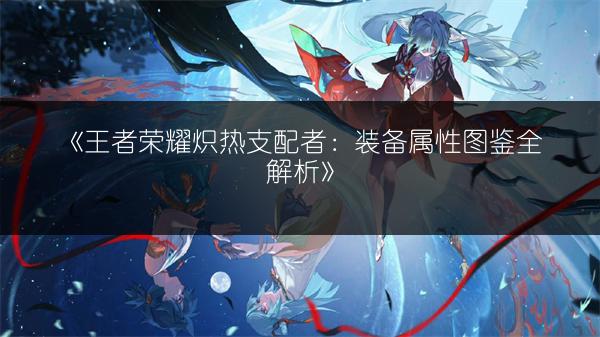 《王者荣耀炽热支配者：装备属性图鉴全解析》