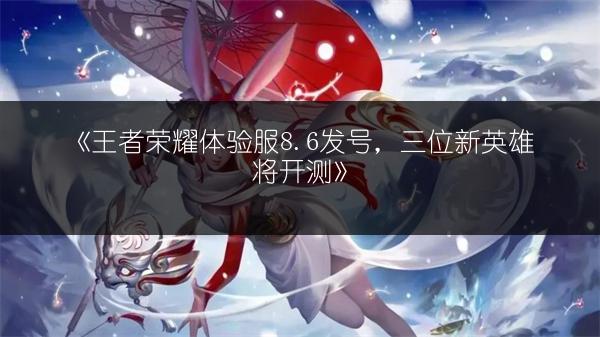 《王者荣耀体验服8.6发号，三位新英雄将开测》