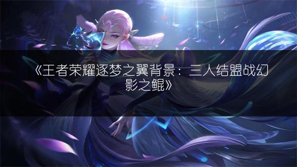 《王者荣耀逐梦之翼背景：三人结盟战幻影之鲲》