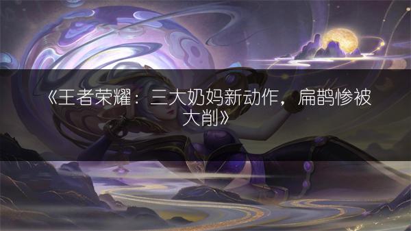《王者荣耀：三大奶妈新动作，扁鹊惨被大削》