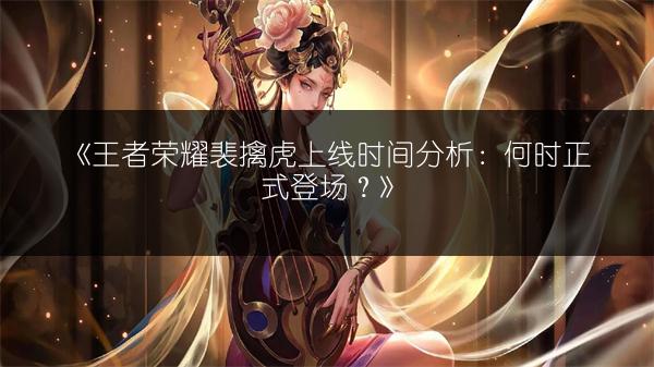 《王者荣耀裴擒虎上线时间分析：何时正式登场？》