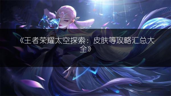 《王者荣耀太空探索：皮肤等攻略汇总大全》