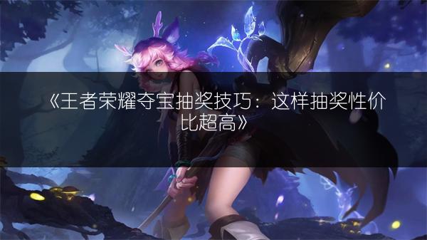 《王者荣耀夺宝抽奖技巧：这样抽奖性价比超高》