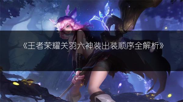 《王者荣耀关羽六神装出装顺序全解析》