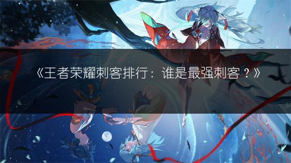 《王者荣耀刺客排行：谁是最强刺客？》
