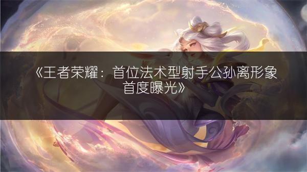 《王者荣耀：首位法术型射手公孙离形象首度曝光》