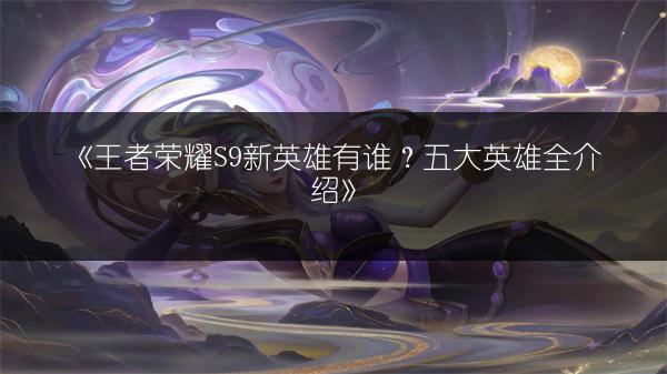 《王者荣耀S9新英雄有谁？五大英雄全介绍》