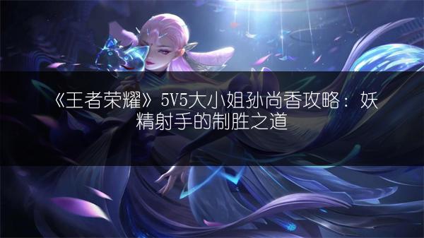 《王者荣耀》5V5大小姐孙尚香攻略：妖精射手的制胜之道